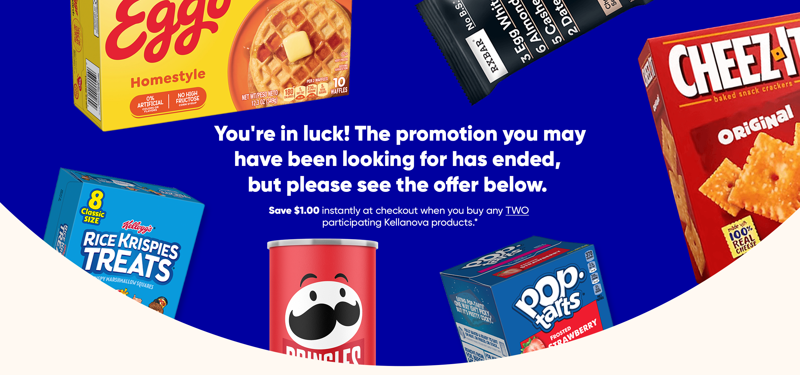 Sorry! The promotion you are looking for has ended, you are still in luck. Kellanova offers: Save $1 on two participating products.